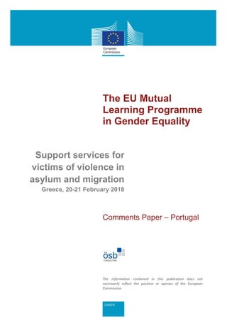 The EU Mutual
Learning Programme
in Gender Equality
Support services for
victims of violence in
asylum and migration
Greece, 20-21 February 2018
Comments Paper – Portugal
The information contained in this publication does not
necessarily reflect the position or opinion of the European
Commission.
 