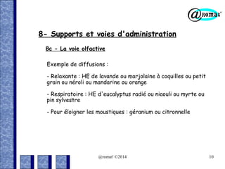 8- Supports et voies d'administration
8c - La voie olfactive
Exemple de diffusions :
- Relaxante : HE de lavande ou marjolaine à coquilles ou petit
grain ou néroli ou mandarine ou orange
- Respiratoire : HE d'eucalyptus radié ou niaouli ou myrte ou
pin sylvestre
- Pour éloigner les moustiques : géranium ou citronnelle

@romat' ©2014

10

 