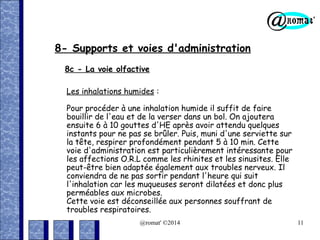 8- Supports et voies d'administration
8c - La voie olfactive
Les inhalations humides :
Pour procéder à une inhalation humide il suffit de faire
bouillir de l'eau et de la verser dans un bol. On ajoutera
ensuite 6 à 10 gouttes d'HE après avoir attendu quelques
instants pour ne pas se brûler. Puis, muni d'une serviette sur
la tête, respirer profondément pendant 5 à 10 min. Cette
voie d'administration est particulièrement intéressante pour
les affections O.R.L comme les rhinites et les sinusites. Elle
peut-être bien adaptée également aux troubles nerveux. Il
conviendra de ne pas sortir pendant l'heure qui suit
l'inhalation car les muqueuses seront dilatées et donc plus
perméables aux microbes.
Cette voie est déconseillée aux personnes souffrant de
troubles respiratoires.
@romat' ©2014

11

 