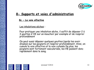 8- Supports et voies d'administration
8c - La voie olfactive
Les inhalations sèches :
Pour pratiquer une inhalation sèche, il suffit de déposer 2 à
3 gouttes d'HE sur un mouchoir par exemple et de respirer
profondément
On peut aussi déposer quelques gouttes (après les avoir
diluées) sur les poignets et respirer profondément. Ainsi, on
cumule la voie olfactive et la voie cutanée De plus, les
poignets sont fortement vascularisés, les HE passent donc
rapidement dans le sang.

@romat' ©2014

12

 