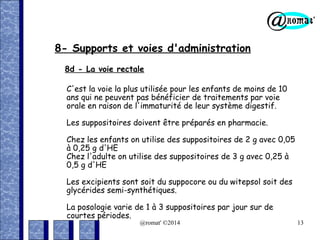 8- Supports et voies d'administration
8d - La voie rectale
C'est la voie la plus utilisée pour les enfants de moins de 10
ans qui ne peuvent pas bénéficier de traitements par voie
orale en raison de l'immaturité de leur système digestif.
Les suppositoires doivent être préparés en pharmacie.
Chez les enfants on utilise des suppositoires de 2 g avec 0,05
à 0,25 g d'HE
Chez l'adulte on utilise des suppositoires de 3 g avec 0,25 à
0,5 g d'HE
Les excipients sont soit du suppocore ou du witepsol soit des
glycérides semi-synthétiques.
La posologie varie de 1 à 3 suppositoires par jour sur de
courtes périodes.
@romat' ©2014

13

 