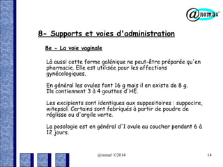 8- Supports et voies d'administration
8e - La voie vaginale
Là aussi cette forme galénique ne peut-être préparée qu'en
pharmacie. Elle est utilisée pour les affections
gynécologiques.
En général les ovules font 16 g mais il en existe de 8 g.
Ils contiennent 3 à 4 gouttes d'HE.
Les excipients sont identiques aux suppositoires : suppocire,
witepsol. Certains sont fabriqués à partir de poudre de
réglisse ou d'argile verte.
La posologie est en général d'1 ovule au coucher pendant 6 à
12 jours.

@romat' ©2014

14

 