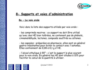 8- Supports et voies d'administration
8a - La voie orale
Voici donc la liste des supports utilisés par voie orale :
- les comprimés neutres : ce support ne doit être utilisé
qu'avec des HE bien tolérées, ne contenant pas de phénols,
cinnamaldéhyde, lactones, composés souffrés ou cétones.
- les capsules : préparées en pharmacie, elles sont en général
gastro-résistantes pour éviter le contact avec l'estomac.
Elles contiennent de 0,08 à 0,1 g d'HE.
- l'alcool ethylique à 90° : c'est le support le plus courant
pour la voie orale. En général les HE sont diluées à 10% pour
faciliter le calcul de la quantité à utiliser.
@romat' ©2014

2

 