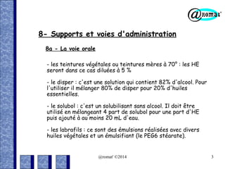 8- Supports et voies d'administration
8a - La voie orale
- les teintures végétales ou teintures mères à 70° : les HE
seront dans ce cas diluées à 5 %
- le disper : c'est une solution qui contient 82% d'alcool. Pour
l'utiliser il mélanger 80% de disper pour 20% d'huiles
essentielles.
- le solubol : c'est un solubilisant sans alcool. Il doit être
utilisé en mélangeant 4 part de solubol pour une part d'HE
puis ajouté à au moins 20 mL d'eau.
- les labrafils : ce sont des émulsions réalisées avec divers
huiles végétales et un émulsifiant (le PEG6 stéarate).

@romat' ©2014

3

 