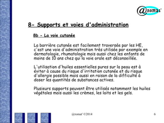 8- Supports et voies d'administration
8b - La voie cutanée
La barrière cutanée est facilement traversée par les HE,
c'est une voie d'administration très utilisée par exemple en
dermatologie, rhumatologie mais aussi chez les enfants de
moins de 10 ans chez qui la voie orale est déconseillée.
L'utilisation d'huiles essentielles pures sur la peau est à
éviter à cause du risque d'irritation cutanée et du risque
d'allergie possible mais aussi en raison de la difficulté à
doser les quantités de substances actives.
Plusieurs supports peuvent être utilisés notamment les huiles
végétales mais aussi les crèmes, les laits et les gels.

@romat' ©2014

6

 
