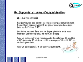 8- Supports et voies d'administration
8b - La voie cutanée
Cas particulier des bains : les HE n'étant pas solubles dans
l'eau il faut impérativement les diluer dans une base pour
bain ou de l'alcool à 90°.
Les bains peuvent être pris de façon générale mais aussi
localisée (bains de pieds, de main, de siège).
Pour un bain général on recommande de mélanger 10 gouttes
d'HE à environ 15 mL (une cuillère à soupe) d'alcool à 90° ou
de base pour bain.
Pour un bain localisé, 4 à 6 gouttes suffisent.

@romat' ©2014

7

 