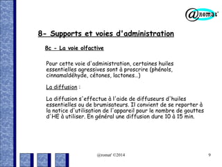 8- Supports et voies d'administration
8c - La voie olfactive
Pour cette voie d'administration, certaines huiles
essentielles agressives sont à proscrire (phénols,
cinnamaldéhyde, cétones, lactones…)
La diffusion :
La diffusion s'effectue à l'aide de diffuseurs d'huiles
essentielles ou de brumisateurs. Il convient de se reporter à
la notice d'utilisation de l'appareil pour le nombre de gouttes
d'HE à utiliser. En général une diffusion dure 10 à 15 min.

@romat' ©2014

9

 