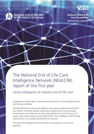 The National End of Life Care
Intelligence Network (NEoLCIN):
report of the first year
Using  intelligence  to  improve  end  of  life  care  
  
Accessible  and  reliable  data  is  more  important  than  ever  in  an  era  of  patient  choice    
and  funding  challenges.  
The  NEoLCIN  aims  to  improve  the  collection  and  analysis  of  data  about  end  of  life    
care  services.  It  provides  valuable  information  to  government,  service  providers,  
commissioners  and  researchers  on  adults  approaching  the  end  of  life  and  on  the    
quality,  volume  and  costs  of  care  provided  to  them.  Such  intelligence  will  help  drive  
improvements  in  the  quality  and  productivity  of  services.  
This  document  highlights  what  the  network  has  achieved  in  its  first  year  of  
operation.  

 