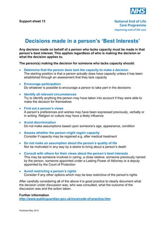 Support sheet 13

Decisions made in a person’s ‘Best Interests’
Any decision made on behalf of a person who lacks capacity must be made in that
person’s best interest. This applies regardless of who is making the decision or
what the decision applies to.
The person(s) making the decision for someone who lacks capacity should:
!

Determine that the person does lack the capacity to make a decision
The starting position is that a person actually does have capacity unless it has been
established through an assessment that they lack capacity

!

Encourage participation
Do whatever is possible to encourage a person to take part in the decisions

!

Identify all relevant circumstances
Try to identify anything the person may have taken into account if they were able to
make the decision for themselves

!

Find out a person’s views
A person’s preferences and wishes may have been expressed previously, verbally or
in writing. Religion or culture may have a likely influence

!

Avoid discrimination
Do not make assumptions based upon someone’s age, appearance, condition

!

Assess whether the person might regain capacity
Consider if capacity may be regained e.g. after medical treatment

!

Do not make an assumption about the person’s quality of life
Nor be motivated in any way by a desire to bring about a person’s death

!

Consult with others for their views about the person’s best interests
This may be someone involved in caring, a close relative, someone previously named
by the person, someone appointed under a Lasting Power of Attorney or a deputy
appointed by the Court of Protection

!

Avoid restricting a person’s rights
Consider if any other options which may be less restrictive of the person’s rights

After carefully considering all of the above it is good practice to clearly document what
the decision under discussion was, who was consulted, what the outcome of the
discussion was and the action taken.
Further information
http://www.publicguardian.gov.uk/mca/code-of-practice.htm

Published May 2010

 