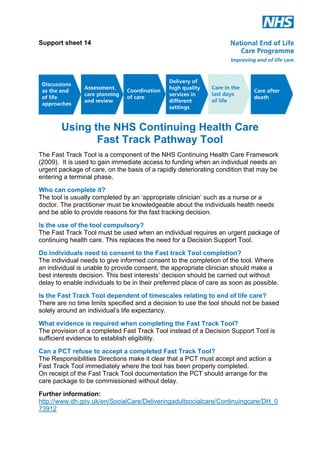 Support sheet 14

Using the NHS Continuing Health Care
Fast Track Pathway Tool
The Fast Track Tool is a component of the NHS Continuing Health Care Framework
(2009). It is used to gain immediate access to funding when an individual needs an
urgent package of care, on the basis of a rapidly deteriorating condition that may be
entering a terminal phase.
Who can complete it?
The tool is usually completed by an ‘appropriate clinician’ such as a nurse or a
doctor. The practitioner must be knowledgeable about the individuals health needs
and be able to provide reasons for the fast tracking decision.
Is the use of the tool compulsory?
The Fast Track Tool must be used when an individual requires an urgent package of
continuing health care. This replaces the need for a Decision Support Tool.
Do individuals need to consent to the Fast track Tool completion?
The individual needs to give informed consent to the completion of the tool. Where
an individual is unable to provide consent, the appropriate clinician should make a
best interests decision. This best interests’ decision should be carried out without
delay to enable individuals to be in their preferred place of care as soon as possible.
Is the Fast Track Tool dependent of timescales relating to end of life care?
There are no time limits specified and a decision to use the tool should not be based
solely around an individual’s life expectancy.
What evidence is required when completing the Fast Track Tool?
The provision of a completed Fast Track Tool instead of a Decision Support Tool is
sufficient evidence to establish eligibility.
Can a PCT refuse to accept a completed Fast Track Tool?
The Responsibilities Directions make it clear that a PCT must accept and action a
Fast Track Tool immediately where the tool has been properly completed.
On receipt of the Fast Track Tool documentation the PCT should arrange for the
care package to be commissioned without delay.
Further information:
http://www.dh.gov.uk/en/SocialCare/Deliveringadultsocialcare/Continuingcare/DH_0
73912

 