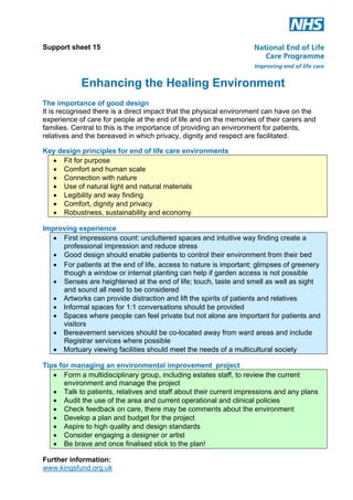 Support sheet 15

Enhancing the Healing Environment
The importance of good design
It is recognised there is a direct impact that the physical environment can have on the
experience of care for people at the end of life and on the memories of their carers and
families. Central to this is the importance of providing an environment for patients,
relatives and the bereaved in which privacy, dignity and respect are facilitated.
Key design principles for end of life care environments
! Fit for purpose
! Comfort and human scale
! Connection with nature
! Use of natural light and natural materials
! Legibility and way finding
! Comfort, dignity and privacy
! Robustness, sustainability and economy
Improving experience
! First impressions count: uncluttered spaces and intuitive way finding create a
professional impression and reduce stress
! Good design should enable patients to control their environment from their bed
! For patients at the end of life, access to nature is important: glimpses of greenery
though a window or internal planting can help if garden access is not possible
! Senses are heightened at the end of life; touch, taste and smell as well as sight
and sound all need to be considered
! Artworks can provide distraction and lift the spirits of patients and relatives
! Informal spaces for 1:1 conversations should be provided
! Spaces where people can feel private but not alone are important for patients and
visitors
! Bereavement services should be co-located away from ward areas and include
Registrar services where possible
! Mortuary viewing facilities should meet the needs of a multicultural society
Tips for managing an environmental improvement project
! Form a multidisciplinary group, including estates staff, to review the current
environment and manage the project
! Talk to patients, relatives and staff about their current impressions and any plans
! Audit the use of the area and current operational and clinical policies
! Check feedback on care, there may be comments about the environment
! Develop a plan and budget for the project
! Aspire to high quality and design standards
! Consider engaging a designer or artist
! Be brave and once finalised stick to the plan!
Further information:
www.kingsfund.org.uk

 