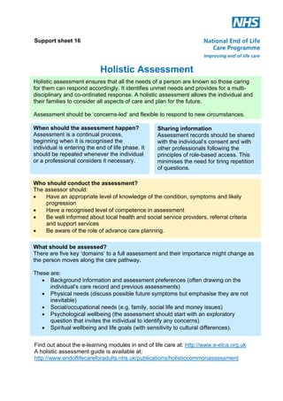 Support sheet 16

Holistic Assessment
Holistic assessment ensures that all the needs of a person are known so those caring
for them can respond accordingly. It identifies unmet needs and provides for a multidisciplinary and co-ordinated response. A holistic assessment allows the individual and
their families to consider all aspects of care and plan for the future.
Assessment should be ‘concerns-led’ and flexible to respond to new circumstances.
When should the assessment happen?
Assessment is a continual process,
beginning when it is recognised the
individual is entering the end of life phase. It
should be repeated whenever the individual
or a professional considers it necessary.

Sharing information
Assessment records should be shared
with the individual’s consent and with
other professionals following the
principles of role-based access. This
minimises the need for tiring repetition
of questions.

Who should conduct the assessment?
The assessor should:
!
Have an appropriate level of knowledge of the condition, symptoms and likely
progression
!
Have a recognised level of competence in assessment
!
Be well informed about local health and social service providers, referral criteria
and support services
!
Be aware of the role of advance care planning.
What should be assessed?
There are five key ‘domains’ to a full assessment and their importance might change as
the person moves along the care pathway.
These are:
! Background information and assessment preferences (often drawing on the
individual’s care record and previous assessments)
! Physical needs (discuss possible future symptoms but emphasise they are not
inevitable)
! Social/occupational needs (e.g. family, social life and money issues)
! Psychological wellbeing (the assessment should start with an exploratory
question that invites the individual to identify any concerns)
! Spiritual wellbeing and life goals (with sensitivity to cultural differences).
Find out about the e-learning modules in end of life care at: http://www.e-elca.org.uk
A holistic assessment guide is available at:
http://www.endoflifecareforadults.nhs.uk/publications/holisticcommonassessment

 