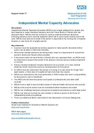Support sheet 17

Independent Mental Capacity Advocates
Description
Independent Mental Capacity Advocates (IMCAs) are a legal safeguard for people who
lack capacity to make important decisions and don’t have family or friends who can
represent them. IMCAs must be involved in serious medical treatment decisions,
including decisions not to provide treatment which will in some cases include end of life
care. IMCAs must also be involved if the person is expected to be moving into a hospital,
hospice or care home for a lengthy period.
Key elements
! A person must be assessed as lacking capacity to make specific decisions before
action can be taken in their best interests
! Where best interest decisions are being made, there is a requirement to consult the
person’s family and friends where possible
! If the person does not have family or friends who can represent them, an IMCA must
be instructed to support the person if the decision involves serious medical treatment
or moving
! Serious medical treatment includes decisions not to provide, or to stop medical
treatment which would have serious consequences for the person
! An IMCA must be instructed if the person is moving to a care home for longer than
eight weeks, or their stay in hospital will last more than four weeks
! IMCAs are instructed by the local authorities or NHS bodies who have a responsibility
for the person’s care or treatment
! The IMCA should meet the person and speak to professionals and other staff
involved
! IMCAs have a right to see and take copies of relevant health and social care records
! IMCAs write a report which must be considered before decisions are made
! IMCAs can challenge decisions using local complaints procedures or take legal action
! IMCAs can also be involved for care reviews or where a person is the focus of
safeguarding adults proceedings
! There are additional IMCA roles linked to the Deprivation of Liberty Safeguards.
Further Information
Social Care Institute for Excellence Mental Capacity Act
www.scie.org.uk/mca
IMCA web pages
www.scie.org.uk/IMCA
www.endoflifecareforadults.nhs.uk

 