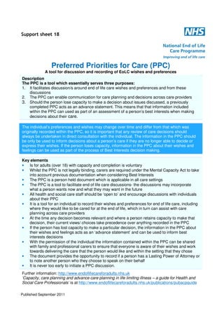 Support sheet 18

Preferred Priorities for Care (PPC)
A tool for discussion and recording of EoLC wishes and preferences
Description
The PPC is a tool which essentially serves three purposes:
1. It facilitates discussion/s around end of life care wishes and preferences and from these
discussions
2. The PPC can enable communication for care planning and decisions across care providers
3. Should the person lose capacity to make a decision about issues discussed, a previously
completed PPC acts as an advance statement. This means that that information included
within the PPC can used as part of an assessment of a person’s best interests when making
decisions about their care.

The individual’s preferences and wishes may change over time and differ from that which was
originally recorded within the PPC, so it is important that any review of care decisions should
always be undertaken in direct consultation with the individual. The information in the PPC should
be only be used to inform decisions about a person’s care if they are no longer able to decide or
express their wishes. If the person loses capacity, information in the PPC about their wishes and
feelings can be used as part of the process of Best Interests decision making.
Key elements
• Is for adults (over 18) with capacity and completion is voluntary
• Whilst the PPC is not legally binding, carers are required under the Mental Capacity Act to take
into account previous documentation when considering Best Interests
• The PPC is a person held document which is applicable in all care settings
• The PPC is a tool to facilitate end of life care discussions- the discussions may incorporate
what a person wants now and what they may want in the future
• All health and social care staff should be ‘open to’ and encourage discussions with individuals
about their PPC
• It is a tool for an individual to record their wishes and preferences for end of life care, including
where they would like to be cared for at the end of life, which in turn can assist with care
planning across care providers
• At the time any decision becomes relevant and where a person retains capacity to make that
decision, their current views/ choices take precedence over anything recorded in the PPC
• If the person has lost capacity to make a particular decision, the information in the PPC about
their wishes and feelings acts as an ‘advance statement’ and can be used to inform best
interests decisions
• With the permission of the individual the information contained within the PPC can be shared
with family and professional carers to ensure that everyone is aware of their wishes and work
towards delivering the care that the person would like and within the setting that they chose
• The document provides the opportunity to record if a person has a Lasting Power of Attorney or
to note another person who they choose to speak on their behalf
• It is never too early to initiate a PPC discussion.

Further information: http://www.endoflifecareforadults.nhs.uk
‘Capacity, care planning and advance care planning in life limiting illness – a guide for Health and
Social Care Professionals’ is at http://www.endoflifecareforadults.nhs.uk/publications/pubacpguide
Published September 2011

 