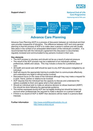 Support sheet 3

Advance Care Planning
Advance Care Planning (ACP) is a process of discussion between an individual and their
care provider irrespective of discipline. The difference between ACP and more general
planning is that the process of ACP is to make clear a person’s wishes and will usually
take place in the context of an anticipated deterioration of the individual’s condition. It is
recommended that with the individual’s agreement this discussion is documented,
regularly reviewed and communicated to key persons involved in their care.
Key elements
• The ACP process is voluntary and should not be as a result of external pressure
• The result of the ACP process may be a statement of an individual’s wishes,
preferences, beliefs and values. This may include a choice for a preferred place of
care
• All health and social care staff should be open to any ACP discussion instigated by an
individual
• Staff will require the appropriate training to enable them to communicate effectively
and understand any legal or ethical issues involved
• Discussions focus on the views of the individual although they may make a request for
a carer, friend, partner or relative to be involved
• ACP requires that the individual has the capacity to discuss and understand the
options available to them and agree what is then planned
• Should an individual wish to make an advance decision to refuse treatment (ADRT)
this should be done following the appropriate guidance.
• The wishes expressed during ACP are not legally binding but should be taken into
account when professionals are required to make a decision on a person’s behalf
• If there is no record of ACP or ADRT then decisions will be made in a persons Best
Interests
Further information

Published April 2010

http://www.endoflifecareforadults.nhs.uk
http://www.e-elca.org.uk

 