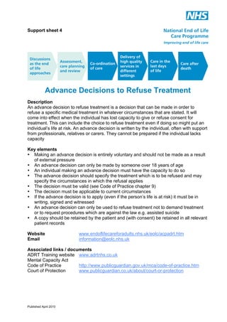 Support sheet 4

Advance Decisions to Refuse Treatment
Description
An advance decision to refuse treatment is a decision that can be made in order to
refuse a specific medical treatment in whatever circumstances that are stated. It will
come into effect when the individual has lost capacity to give or refuse consent for
treatment. This can include the choice to refuse treatment even if doing so might put an
individual’s life at risk. An advance decision is written by the individual, often with support
from professionals, relatives or carers. They cannot be prepared if the individual lacks
capacity
Key elements
• Making an advance decision is entirely voluntary and should not be made as a result
of external pressure
• An advance decision can only be made by someone over 18 years of age
• An individual making an advance decision must have the capacity to do so
• The advance decision should specify the treatment which is to be refused and may
specify the circumstances in which the refusal applies
• The decision must be valid (see Code of Practice chapter 9)
• The decision must be applicable to current circumstances
• If the advance decision is to apply (even if the person’s life is at risk) it must be in
writing, signed and witnessed
• An advance decision can only be used to refuse treatment not to demand treatment
or to request procedures which are against the law e.g. assisted suicide
• A copy should be retained by the patient and (with consent) be retained in all relevant
patient records
Website
Email

www.endoflifecareforadults.nhs.uk/eolc/acpadrt.htm
information@eolc.nhs.uk

Associated links / documents
ADRT Training website www.adrtnhs.co.uk
Mental Capacity Act
Code of Practice
http://www.publicguardian.gov.uk/mca/code-of-practice.htm
Court of Protection
www.publicguardian.co.uk/about/court-or-protection

Published April 2010

 