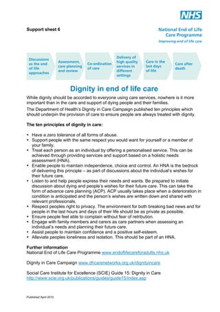 Support sheet 6

Dignity in end of life care
While dignity should be accorded to everyone using care services, nowhere is it more
important than in the care and support of dying people and their families.
The Department of Health’s Dignity in Care Campaign published ten principles which
should underpin the provision of care to ensure people are always treated with dignity.
The ten principles of dignity in care:
• Have a zero tolerance of all forms of abuse.
• Support people with the same respect you would want for yourself or a member of
your family.
• Treat each person as an individual by offering a personalised service. This can be
achieved through providing services and support based on a holistic needs
assessment (HNA).
• Enable people to maintain independence, choice and control. An HNA is the bedrock
of delivering this principle – as part of discussions about the individual’s wishes for
their future care.
• Listen to and help people express their needs and wants. Be prepared to initiate
discussion about dying and people’s wishes for their future care. This can take the
form of advance care planning (ACP). ACP usually takes place when a deterioration in
condition is anticipated and the person’s wishes are written down and shared with
relevant professionals.
• Respect peoples right to privacy. The environment for both breaking bad news and for
people in the last hours and days of their life should be as private as possible.
• Ensure people feel able to complain without fear of retribution.
• Engage with family members and carers as care partners when assessing an
individual’s needs and planning their future care.
• Assist people to maintain confidence and a positive self-esteem.
• Alleviate peoples loneliness and isolation. This should be part of an HNA.
Further information
National End of Life Care Programme www.endoflifecareforadults.nhs.uk
Dignity in Care Campaign www.dhcarenetworks.org.uk/dignityincare
Social Care Institute for Excellence (SCIE) Guide 15: Dignity in Care
http://www.scie.org.uk/publications/guides/guide15/index.asp

Published April 2010

 