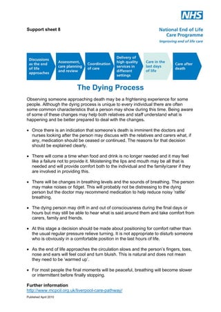 Support sheet 8

The Dying Process
Observing someone approaching death may be a frightening experience for some
people. Although the dying process is unique to every individual there are often
some common characteristics that a person may show during this time. Being aware
of some of these changes may help both relatives and staff understand what is
happening and be better prepared to deal with the changes.
! Once there is an indication that someone’s death is imminent the doctors and
nurses looking after the person may discuss with the relatives and carers what, if
any, medication should be ceased or continued. The reasons for that decision
should be explained clearly.
! There will come a time when food and drink is no longer needed and it may feel
like a failure not to provide it. Moistening the lips and mouth may be all that is
needed and will provide comfort both to the individual and the family/carer if they
are involved in providing this.
! There will be changes in breathing levels and the sounds of breathing. The person
may make noises or fidget. This will probably not be distressing to the dying
person but the doctor may recommend medication to help reduce noisy ‘rattle’
breathing.
! The dying person may drift in and out of consciousness during the final days or
hours but may still be able to hear what is said around them and take comfort from
carers, family and friends.
! At this stage a decision should be made about positioning for comfort rather than
the usual regular pressure relieve turning. It is not appropriate to disturb someone
who is obviously in a comfortable position in the last hours of life.
! As the end of life approaches the circulation slows and the person’s fingers, toes,
nose and ears will feel cool and turn bluish. This is natural and does not mean
they need to be ‘warmed up’.
! For most people the final moments will be peaceful, breathing will become slower
or intermittent before finally stopping.
Further information
http://www.mcpcil.org.uk/liverpool-care-pathway/
Published April 2010

 