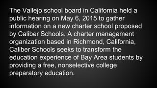 The Vallejo school board in California held a
public hearing on May 6, 2015 to gather
information on a new charter school proposed
by Caliber Schools. A charter management
organization based in Richmond, California,
Caliber Schools seeks to transform the
education experience of Bay Area students by
providing a free, nonselective college
preparatory education.
 