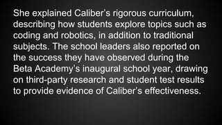 She explained Caliber’s rigorous curriculum,
describing how students explore topics such as
coding and robotics, in addition to traditional
subjects. The school leaders also reported on
the success they have observed during the
Beta Academy’s inaugural school year, drawing
on third-party research and student test results
to provide evidence of Caliber’s effectiveness.
 