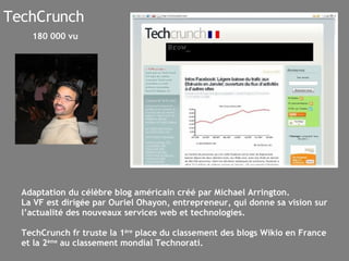 TechCrunch Adaptation du célèbre blog américain créé par Michael Arrington.  La VF est dirigée par Ouriel Ohayon, entrepreneur, qui donne sa vision sur l’actualité des nouveaux services web et technologies. TechCrunch fr truste la 1 ère  place du classement des blogs Wikio en France et la 2 ème  au classement mondial Technorati. 180 000 vu 