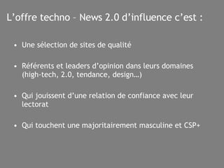 L’offre techno – News 2.0 d’influence c’est : Une sélection de sites de qualité  Référents et leaders d’opinion dans leurs domaines (high-tech, 2.0, tendance, design…) Qui jouissent d’une relation de confiance avec leur lectorat Qui touchent une majoritairement masculine et CSP+ 