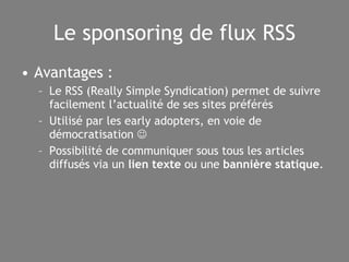 Le sponsoring de flux RSS Avantages : Le RSS (Really Simple Syndication) permet de suivre facilement l’actualité de ses sites préférés Utilisé par les early adopters, en voie de démocratisation   Possibilité de communiquer sous tous les articles diffusés via un  lien texte  ou une  bannière statique . 