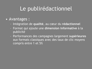 Le publirédactionnel Avantages : Intégration de  qualité , au cœur du  rédactionnel Format qui ajoute une  dimension informative  à la publicité Performances des campagnes largement  supérieures  aux formats classiques avec des taux de clic moyens compris entre 1 et 5% 