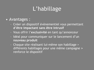 L’habillage Avantages : Créer un dispositif évènementiel vous permettant  d’être impactant sans être intrusif Vous offrir l’ exclusivité  en tant qu’annonceur Idéal pour communiquer sur le lancement d’un  nouveau produit Chaque site réalisant lui-même son habillage >  différents habillages pour une même campagne  >  renforce le dispositif 