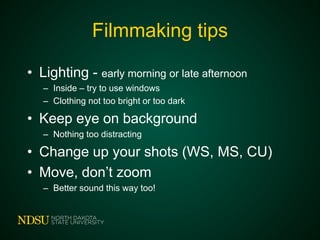 Filmmaking tips
• Lighting - early morning or late afternoon
– Inside – try to use windows
– Clothing not too bright or too dark
• Keep eye on background
– Nothing too distracting
• Change up your shots (WS, MS, CU)
• Move, don’t zoom
– Better sound this way too!
 