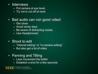 • Interviews
– Put camera at eye level.
– Try not to cut off at neck.
• Bad audio can ruin good video!
– Get close
– Avoid windy days
– Be aware of distracting noises
– Use Headphones!
• Shoot to edit
– “Internal editing” or “in-camera editing”
– But also get a lot of video
• Panning and Tilting
– Less movement the better
– Establish a shot for a few seconds
 