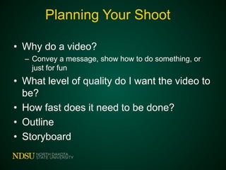 Planning Your Shoot
• Why do a video?
– Convey a message, show how to do something, or
just for fun
• What level of quality do I want the video to
be?
• How fast does it need to be done?
• Outline
• Storyboard
 
