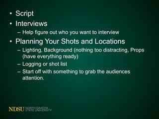 • Script
• Interviews
– Help figure out who you want to interview
• Planning Your Shots and Locations
– Lighting, Background (nothing too distracting, Props
(have everything ready)
– Logging or shot list
– Start off with something to grab the audiences
attention.
 