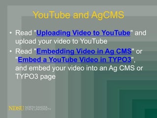 YouTube and AgCMS
• Read "Uploading Video to YouTube" and
upload your video to YouTube
• Read "Embedding Video in Ag CMS" or
"Embed a YouTube Video in TYPO3",
and embed your video into an Ag CMS or
TYPO3 page
 