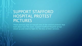 SUPPORT STAFFORD
HOSPITAL PROTEST
PICTURES
These pictures give an overall view of the several protests that
took place over the years. Support Stafford Hospital group
stood up and tried to fight for the loss of their services.
 