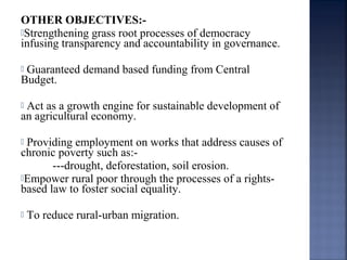 OTHER OBJECTIVES:-
Strengthening grass root processes of democracy
infusing transparency and accountability in governance.
 Guaranteed demand based funding from Central
Budget.
 Act as a growth engine for sustainable development of
an agricultural economy.
 Providing employment on works that address causes of
chronic poverty such as:-
---drought, deforestation, soil erosion.
Empower rural poor through the processes of a rights-
based law to foster social equality.
 To reduce rural-urban migration.
 