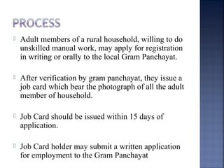  Adult members of a rural household, willing to do
unskilled manual work, may apply for registration
in writing or orally to the local Gram Panchayat.
 After verification by gram panchayat, they issue a
job card which bear the photograph of all the adult
member of household.
 Job Card should be issued within 15 days of
application.
 Job Card holder may submit a written application
for employment to the Gram Panchayat
 