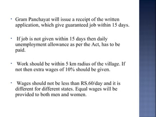 • Gram Panchayat will issue a receipt of the written
application, which give guaranteed job within 15 days.
• If job is not given within 15 days then daily
unemployment allowance as per the Act, has to be
paid.
• Work should be within 5 km radius of the village. If
not then extra wages of 10% should be given.
• Wages should not be less than RS.60/day and it is
different for different states. Equal wages will be
provided to both men and women.
 