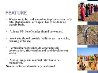 • Wages are to be paid according to piece rate or daily
rate. Disbursement of wages has to be done on
weekly basis.
• At least 1/3rd
beneficiaries should be women.
• Work site should provide facilities such as crèche,
drinking water etc.
• Permissible works include water and soil
conservation, afforestation and land development
works.
• A 60:40 wage and material ratio has to be
maintained.
No contractors and machinery is allowed.
 
