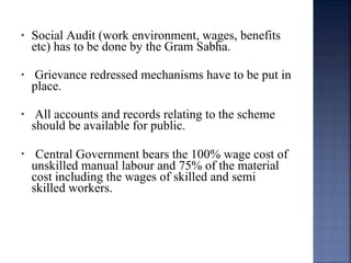 • Social Audit (work environment, wages, benefits
etc) has to be done by the Gram Sabha.
• Grievance redressed mechanisms have to be put in
place.
• All accounts and records relating to the scheme
should be available for public.
• Central Government bears the 100% wage cost of
unskilled manual labour and 75% of the material
cost including the wages of skilled and semi
skilled workers.
 