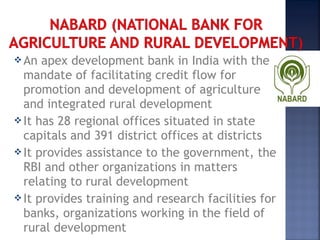 An apex development bank in India with the
mandate of facilitating credit flow for
promotion and development of agriculture
and integrated rural development
It has 28 regional offices situated in state
capitals and 391 district offices at districts
It provides assistance to the government, the
RBI and other organizations in matters
relating to rural development
It provides training and research facilities for
banks, organizations working in the field of
rural development 
 