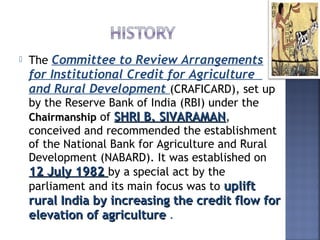  The Committee to Review Arrangements
for Institutional Credit for Agriculture
and Rural Development (CRAFICARD), set up
by the Reserve Bank of India (RBI) under the
ChairmanshipChairmanship of SHRI B. SIVARAMANSHRI B. SIVARAMAN,
conceived and recommended the establishment
of the National Bank for Agriculture and Rural
Development (NABARD). It was established on
12 July 198212 July 1982 by a special act by the
parliament and its main focus was to upliftuplift
rural India by increasing the credit flow forrural India by increasing the credit flow for
elevation of agricultureelevation of agriculture .
 