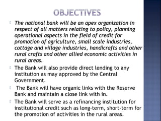  The national bank will be an apex organization inThe national bank will be an apex organization in
respect of all matters relating to policy, planningrespect of all matters relating to policy, planning
operational aspects in the field of credit foroperational aspects in the field of credit for
promotion of agriculture, small scale industries,promotion of agriculture, small scale industries,
cottage and village industries, handicrafts and othercottage and village industries, handicrafts and other
rural crafts and other allied economic activities inrural crafts and other allied economic activities in
rural areas. rural areas. 
 The Bank will also provide direct lending to any
institution as may approved by the Central
Government.
  The Bank will have organic links with the Reserve
Bank and maintain a close link with in.
 The Bank will serve as a refinancing institution for
institutional credit such as long-term, short-term for
the promotion of activities in the rural areas. 
 