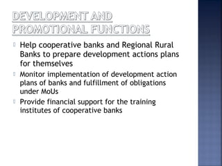  Help cooperative banks and Regional Rural
Banks to prepare development actions plans
for themselves
 Monitor implementation of development action
plans of banks and fulfillment of obligations
under MoUs
 Provide financial support for the training
institutes of cooperative banks
 