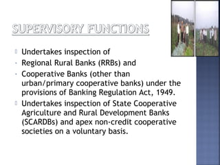  Undertakes inspection of
- Regional Rural Banks (RRBs) and
- Cooperative Banks (other than
urban/primary cooperative banks) under the
provisions of Banking Regulation Act, 1949.
 Undertakes inspection of State Cooperative
Agriculture and Rural Development Banks
(SCARDBs) and apex non-credit cooperative
societies on a voluntary basis.
 