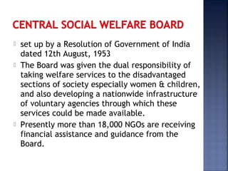  set up by a Resolution of Government of India
dated 12th August, 1953
 The Board was given the dual responsibility of
taking welfare services to the disadvantaged
sections of society especially women & children,
and also developing a nationwide infrastructure
of voluntary agencies through which these
services could be made available.
 Presently more than 18,000 NGOs are receiving
financial assistance and guidance from the
Board.
 