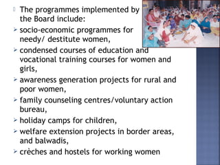  The programmes implemented by
the Board include:
 socio-economic programmes for
needy/ destitute women,
 condensed courses of education and
vocational training courses for women and
girls,
 awareness generation projects for rural and
poor women,
 family counseling centres/voluntary action
bureau,
 holiday camps for children,
 welfare extension projects in border areas,
and balwadis,
 crèches and hostels for working women
 