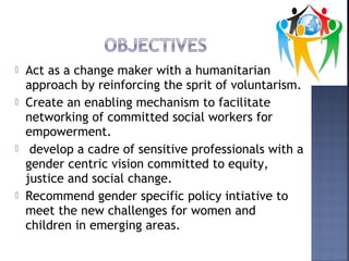  Act as a change maker with a humanitarian
approach by reinforcing the sprit of voluntarism.
 Create an enabling mechanism to facilitate
networking of committed social workers for
empowerment.
 develop a cadre of sensitive professionals with a
gender centric vision committed to equity,
justice and social change.
 Recommend gender specific policy intiative to
meet the new challenges for women and
children in emerging areas.
 