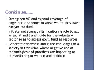  Strengthen VO and expand coverage of
engendered schemes in areas where they have
not yet reached.
 Initiate and strength its monitoring role to act
as social audit and guide for the voluntary
sector so as to access govt. fund as resources.
 Generate awareness about the challenges of a
society in transition where negative use of
technologies and practices are impacting on
the wellbeing of women and children.
 