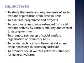  To study the needs and requirements of social
welfare organisation from time to time
 To evaluate programme and projects
 To coordinate assistance extended for social
welfare activity by various ministry and central
& state government.
 To promote setting up of social welfare
organisation on voluntary basis
 To render technical and financial aid as and
when necessary to deserving institute
 To promote social welfare activities intended
for general welfare.
 